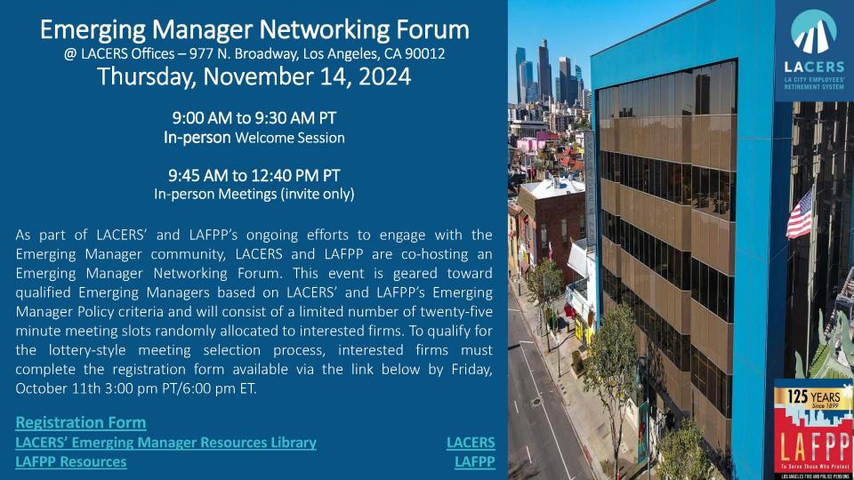 Emerging Manager Networking Forum – November 14, 2024.
@LACERS Offices – 977 N. Broadway, Los Angeles, CA 90012.
9:00 AM to 9:30 AM PT – In-person Welcome Session.
9:45 AM to 12:40 PM PT – In-person Meeting, Invite Only, As part of LACERS’ and LAFPP’s ongoing efforts to engage with the Emerging Manager community, LACERS and LAFPP are co-hosting an Emerging Manager Networking Forum. This event is geared toward qualified Emerging Managers based on LACERS’ and LAFPP’s Emerging Manager Policy criteria and will consist of a limited number of twenty-five minute meeting slots randomly allocated to interested firms. To qualify for the lottery-style meeting selection process, interested firms must complete the registration form available via the link above by Friday, October 11th, 3:00 pm PT/6:00 pm ET.